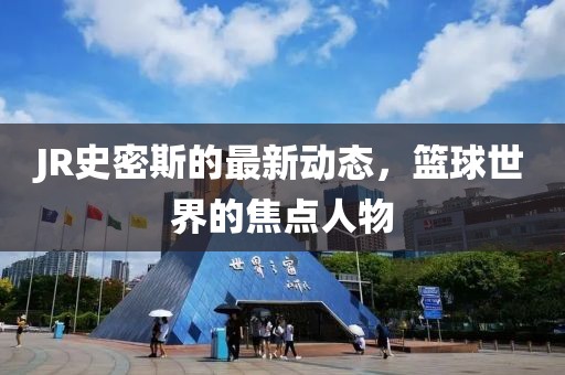 JR史密斯的最新动态，篮球世界的焦点人物
