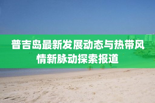 普吉岛最新发展动态与热带风情新脉动探索报道