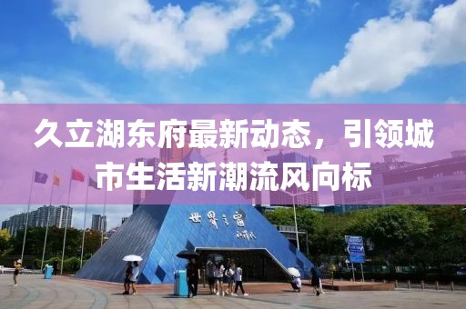 久立湖东府最新动态，引领城市生活新潮流风向标