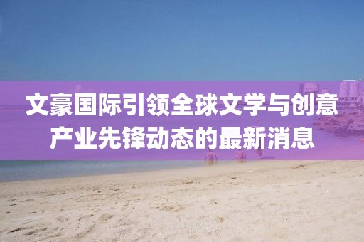 文豪国际引领全球文学与创意产业先锋动态的最新消息