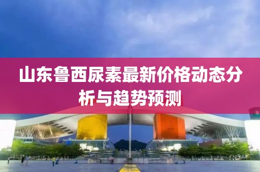 山东鲁西尿素最新价格动态分析与趋势预测