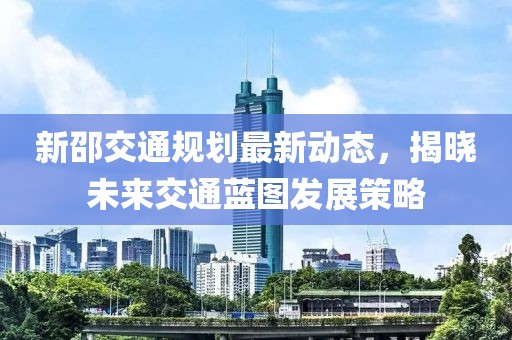 新邵交通规划最新动态，揭晓未来交通蓝图发展策略