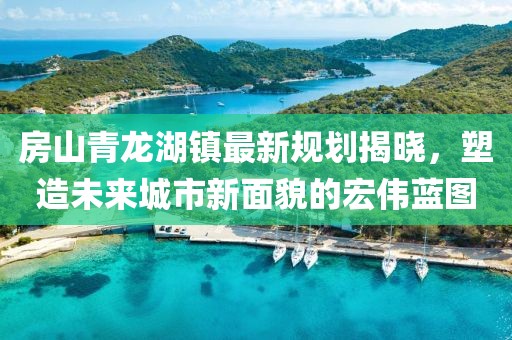房山青龙湖镇最新规划揭晓，塑造未来城市新面貌的宏伟蓝图