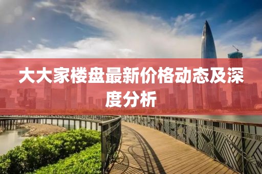 大大家楼盘最新价格动态及深度分析
