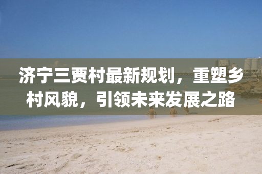 济宁三贾村最新规划，重塑乡村风貌，引领未来发展之路