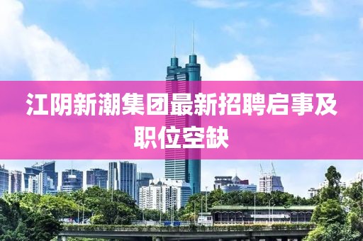 江阴新潮集团最新招聘启事及职位空缺