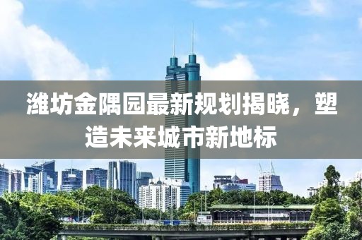 潍坊金隅园最新规划揭晓，塑造未来城市新地标