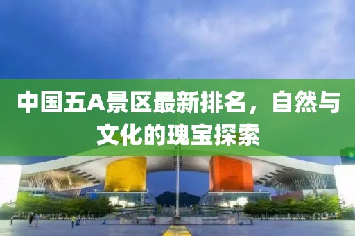 中国五A景区最新排名，自然与文化的瑰宝探索