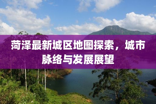 菏泽最新城区地图探索，城市脉络与发展展望