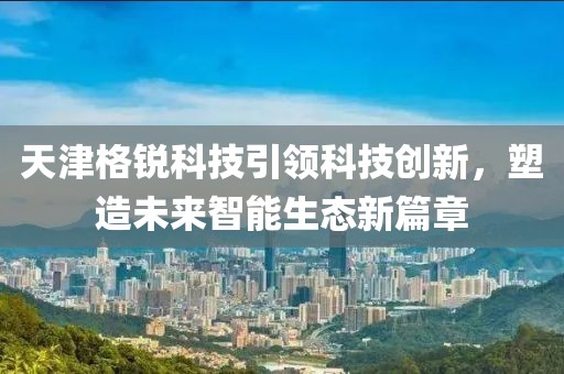 天津格锐科技引领科技创新，塑造未来智能生态新篇章