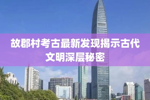 故郡村考古最新发现揭示古代文明深层秘密