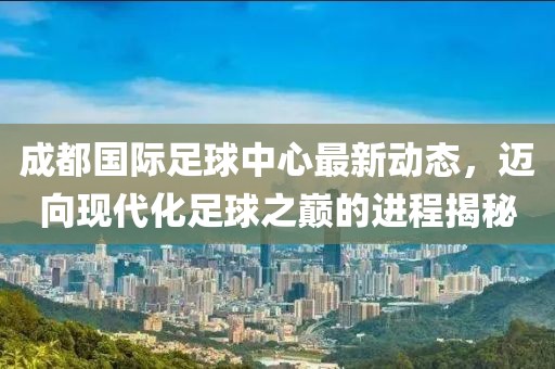 成都国际足球中心最新动态，迈向现代化足球之巅的进程揭秘