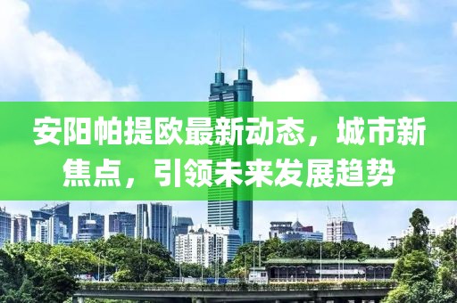 安阳帕提欧最新动态，城市新焦点，引领未来发展趋势