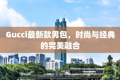 Gucci最新款男包，时尚与经典的完美融合