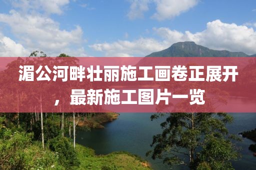 湄公河畔壮丽施工画卷正展开，最新施工图片一览