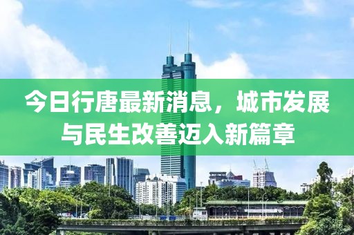 今日行唐最新消息，城市发展与民生改善迈入新篇章