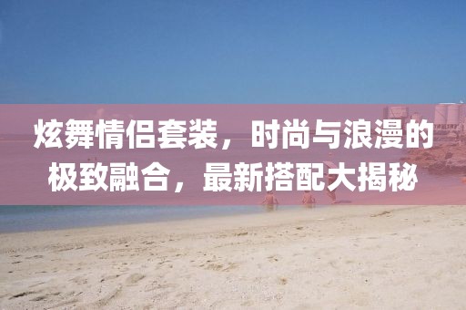 炫舞情侣套装，时尚与浪漫的极致融合，最新搭配大揭秘