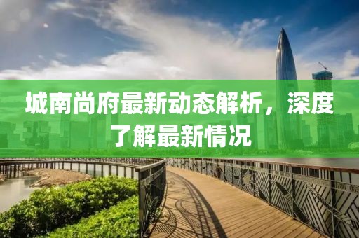 城南尚府最新动态解析，深度了解最新情况