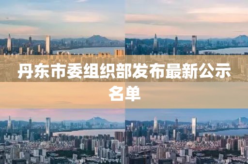 丹东市委组织部发布最新公示名单