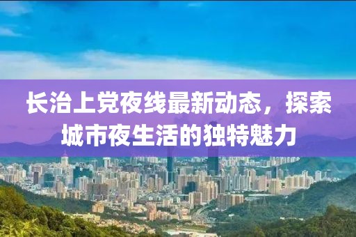 长治上党夜线最新动态，探索城市夜生活的独特魅力
