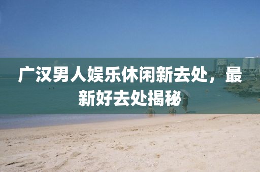 广汉男人娱乐休闲新去处，最新好去处揭秘