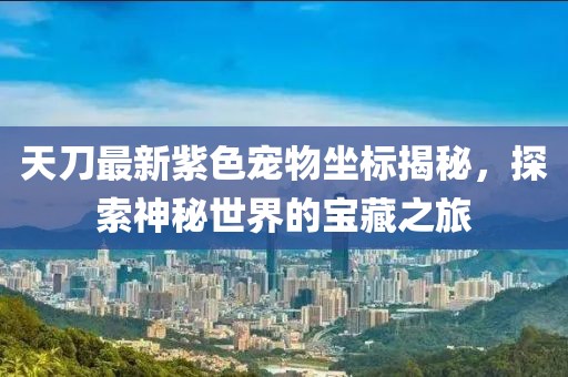 天刀最新紫色宠物坐标揭秘，探索神秘世界的宝藏之旅
