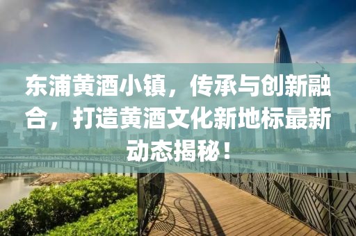 东浦黄酒小镇，传承与创新融合，打造黄酒文化新地标最新动态揭秘！
