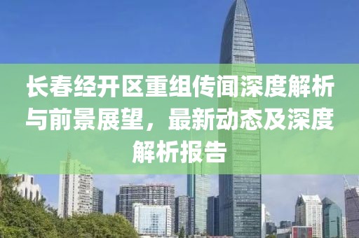 长春经开区重组传闻深度解析与前景展望，最新动态及深度解析报告