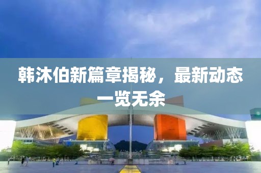 韩沐伯新篇章揭秘，最新动态一览无余