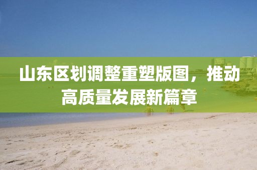 山东区划调整重塑版图，推动高质量发展新篇章