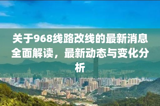 关于968线路改线的最新消息全面解读，最新动态与变化分析