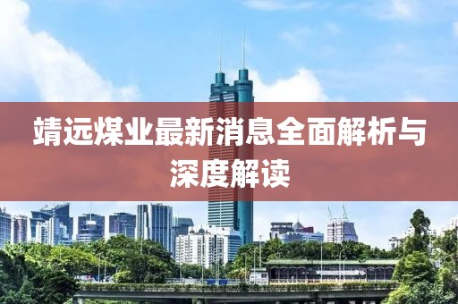 靖远煤业最新消息全面解析与深度解读