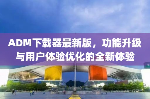 ADM下载器最新版，功能升级与用户体验优化的全新体验