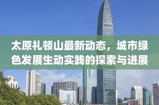 太原礼顿山最新动态，城市绿色发展生动实践的探索与进展