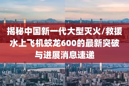 揭秘中国新一代大型灭火/救援水上飞机蛟龙600的最新突破与进展消息速递