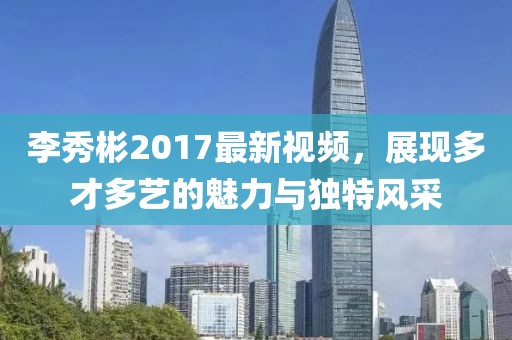 李秀彬2017最新视频，展现多才多艺的魅力与独特风采
