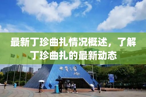 最新丁珍曲扎情况概述，了解丁珍曲扎的最新动态