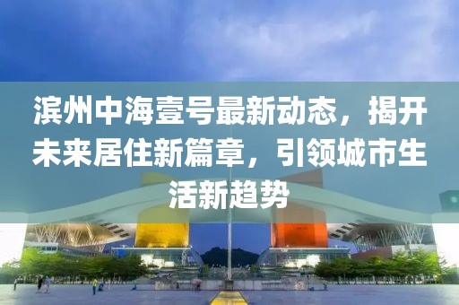 滨州中海壹号最新动态，揭开未来居住新篇章，引领城市生活新趋势