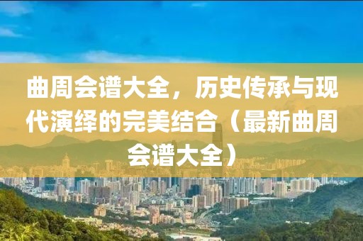 曲周会谱大全，历史传承与现代演绎的完美结合（最新曲周会谱大全）