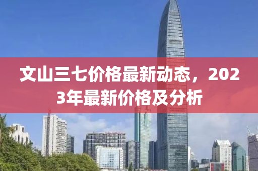 文山三七价格最新动态，2023年最新价格及分析
