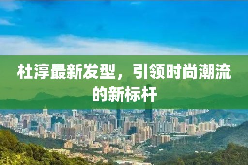 杜淳最新发型，引领时尚潮流的新标杆