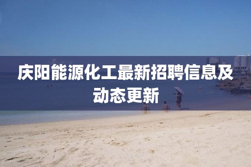 庆阳能源化工最新招聘信息及动态更新