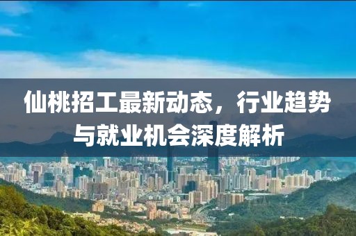 仙桃招工最新动态，行业趋势与就业机会深度解析