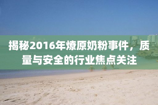 揭秘2016年燎原奶粉事件，质量与安全的行业焦点关注