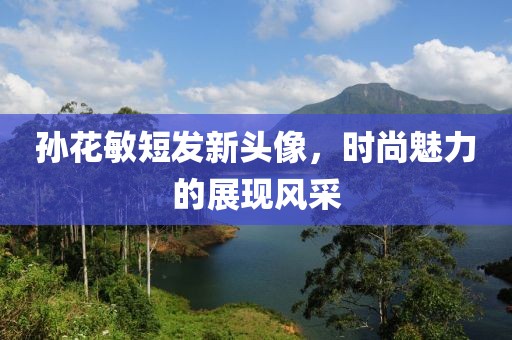 孙花敏短发新头像，时尚魅力的展现风采