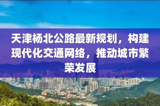 天津杨北公路最新规划，构建现代化交通网络，推动城市繁荣发展