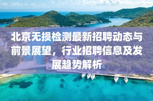 北京无损检测最新招聘动态与前景展望，行业招聘信息及发展趋势解析