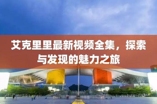 艾克里里最新视频全集，探索与发现的魅力之旅