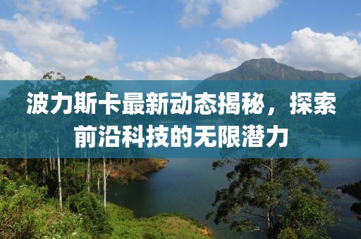 波力斯卡最新动态揭秘，探索前沿科技的无限潜力