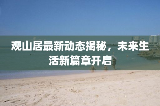 观山居最新动态揭秘，未来生活新篇章开启